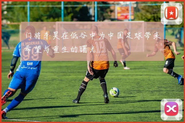 门将李昊在低谷中为中国足球带来希望与重生的曙光