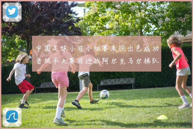 中国足球小将小组赛表现出色成功晋级半决赛将迎战阿尔克马尔梯队