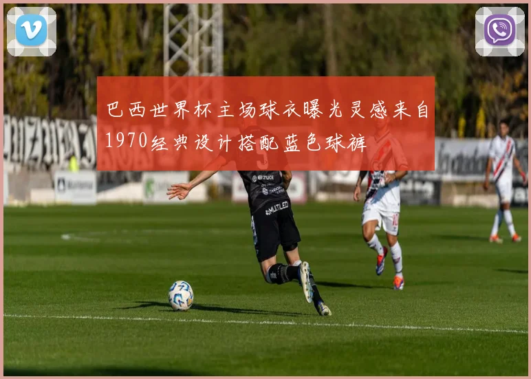 巴西世界杯主场球衣曝光灵感来自1970经典设计搭配蓝色球裤
