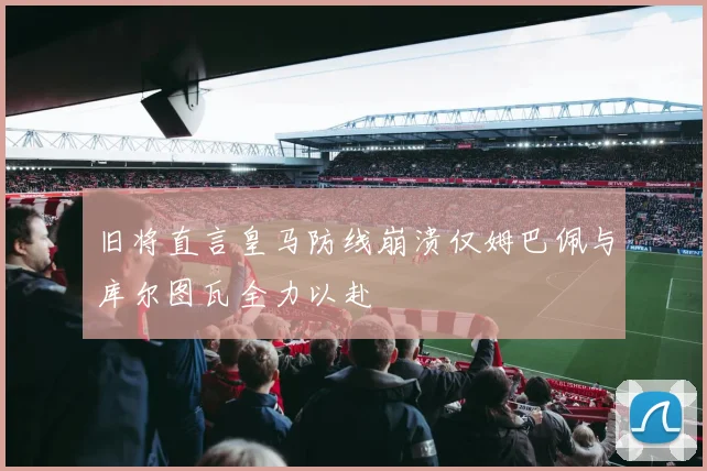 旧将直言皇马防线崩溃仅姆巴佩与库尔图瓦全力以赴