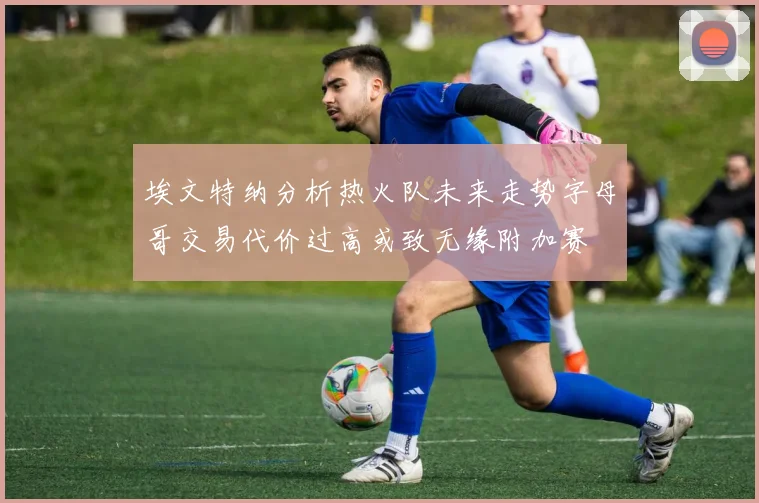 埃文特纳分析热火队未来走势字母哥交易代价过高或致无缘附加赛