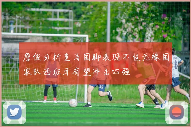 詹俊分析皇马国脚表现不佳无缘国家队西班牙有望冲击四强