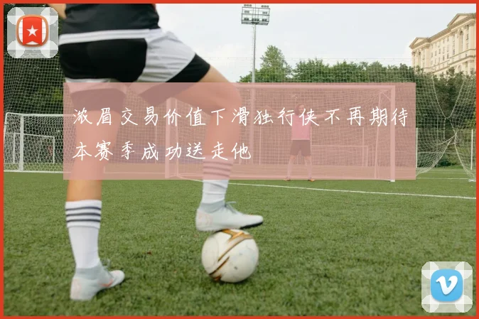 浓眉交易价值下滑独行侠不再期待本赛季成功送走他