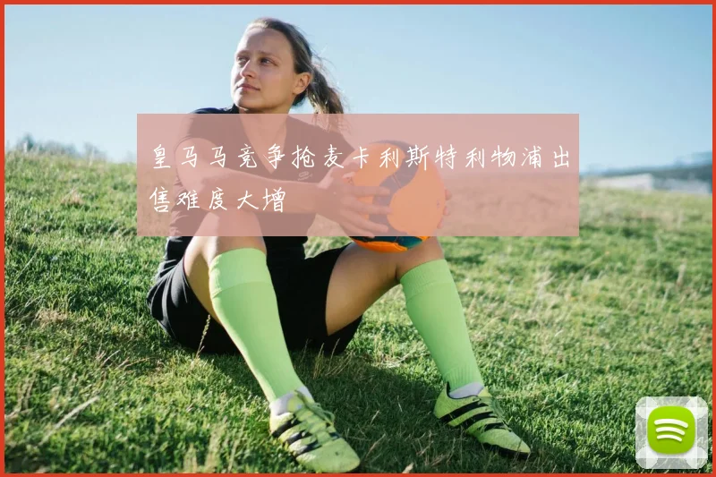 皇马马竞争抢麦卡利斯特利物浦出售难度大增