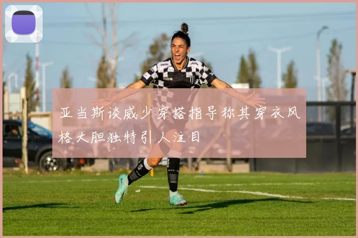 亚当斯谈威少穿搭指导称其穿衣风格大胆独特引人注目