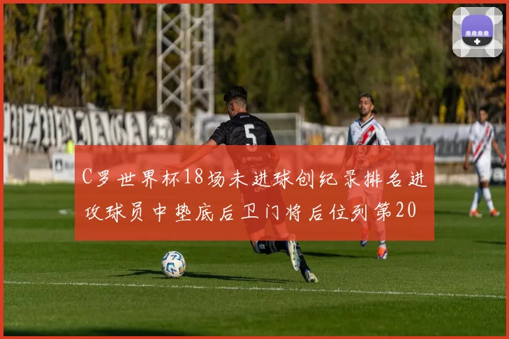 C罗世界杯18场未进球创纪录排名进攻球员中垫底后卫门将后位列第20