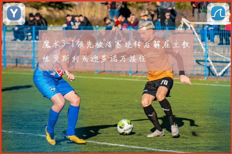 魔术3-1领先被活塞逆转后解雇主教练莫斯利或迎多诺万接任