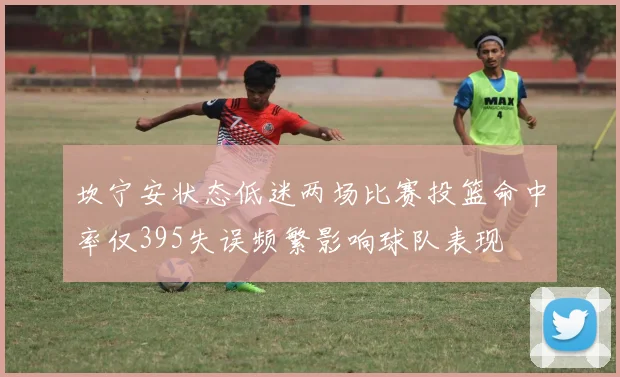 坎宁安状态低迷两场比赛投篮命中率仅395失误频繁影响球队表现