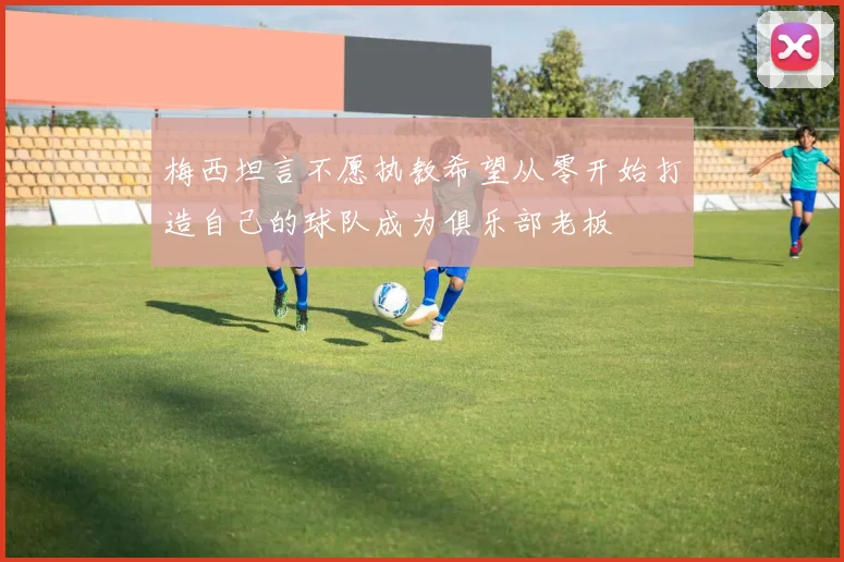 梅西坦言不愿执教希望从零开始打造自己的球队成为俱乐部老板