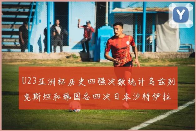 U23亚洲杯历史四强次数统计乌兹别克斯坦和韩国各四次日本沙特伊拉克三次