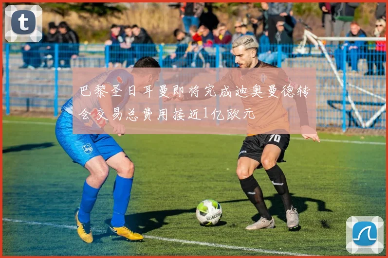 巴黎圣日耳曼即将完成迪奥曼德转会交易总费用接近1亿欧元