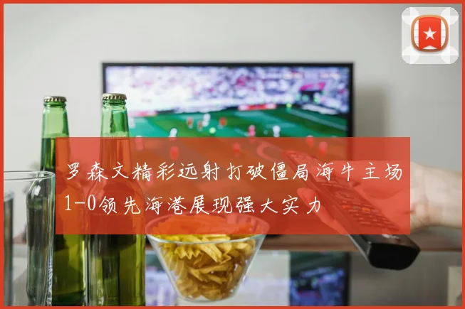 罗森文精彩远射打破僵局海牛主场1-0领先海港展现强大实力