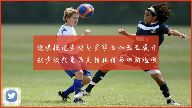 德媒报道多特与贡萨洛加西亚展开初步谈判皇马支持租借或回购选项
