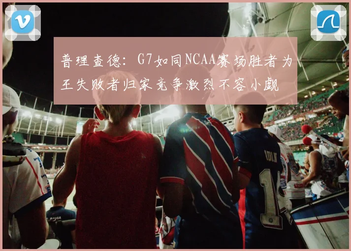 普理查德：G7如同NCAA赛场胜者为王失败者归家竞争激烈不容小觑