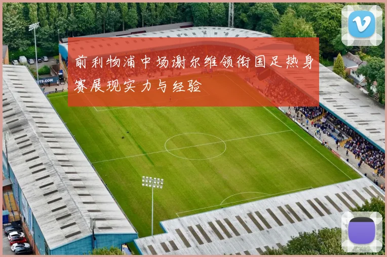 前利物浦中场谢尔维领衔国足热身赛展现实力与经验
