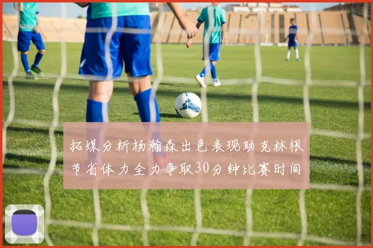 拓媒分析杨瀚森出色表现助克林根节省体力全力争取30分钟比赛时间