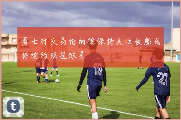 勇士对交易伦纳德保持关注快船或将续约明星球员
