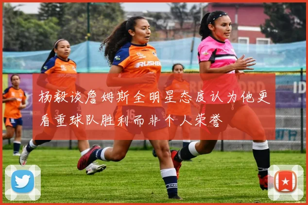 杨毅谈詹姆斯全明星态度认为他更看重球队胜利而非个人荣誉