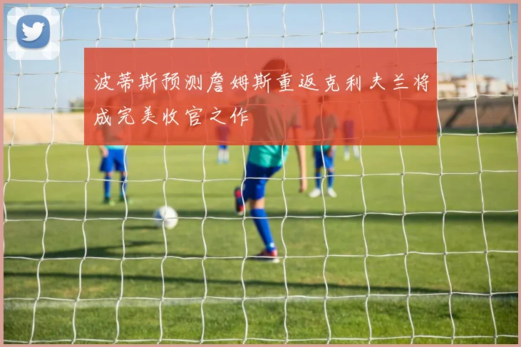 波蒂斯预测詹姆斯重返克利夫兰将成完美收官之作