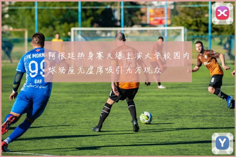 阿根廷热身赛火爆上演大学校园内球场座无虚席吸引九万观众
