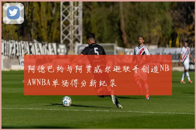阿德巴约与阿贾威尔逊联手创造NBAWNBA单场得分新纪录