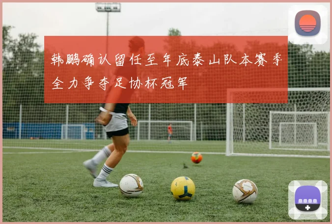 韩鹏确认留任至年底泰山队本赛季全力争夺足协杯冠军